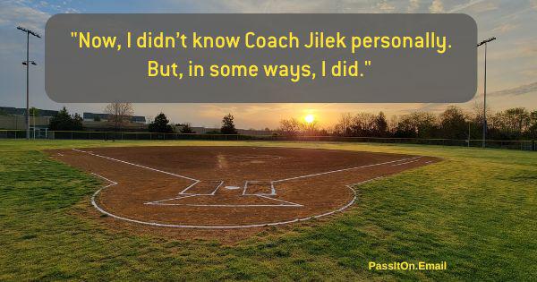 Now I didn't know V\Coach Jilek personally. But, in some ways, I did quote with baseball field background